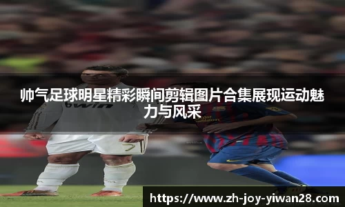 帅气足球明星精彩瞬间剪辑图片合集展现运动魅力与风采
